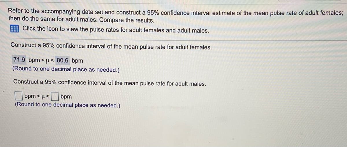 Refer to the accompanying data set and construct a 95% confidence interval estimate of the mean pulse rate of adult females;
then do the same for adult males. Compare the results.
E Click the icon to view the pulse rates for adult females and adult males.
Construct a 95% confidence interval of the mean pulse rate for adult females.
71.9 bpm<µ< 80.6 bpm
(Round to one decimal place as needed.)
Construct a 95% confidence interval of the mean pulse rate for adult males.
bpm <u<
bpm
(Round to one decimal place as needed.)
