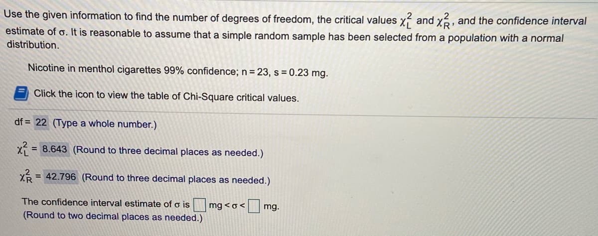 Use the given information to find the number of degrees of freedom, the critical values x? and x, and the confidence interval
estimate of o. It is reasonable to assume that a simple random sample has been selected from a population with a normal
distribution.
Nicotine in menthol cigarettes 99% confidence; n = 23, s = 0.23 mg.
Click the icon to view the table of Chi-Square critical values.
df = 22 (Type a whole number.)
x = 8.643 (Round to three decimal places as needed.)
%3D
= 42.796 (Round to three decimal places as needed.)
The confidence interval estimate of o is mg <o<
(Round to two decimal places as needed.)
mg.
