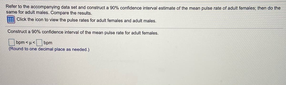 Refer to the accompanying data set and construct a 90% confidence interval estimate of the mean pulse rate of adult females; then do the
same for adult males. Compare the results.
Click the icon to view the pulse rates for adult females and adult males.
Construct a 90% confidence interval of the mean pulse rate for adult females.
bpm < µ<
(Round to one decimal place as needed.)
bpm

