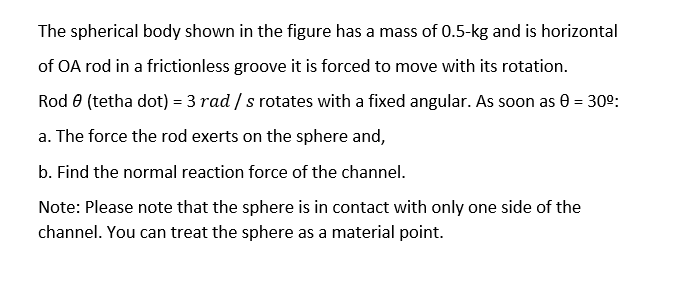 The spherical body shown in the figure has a mass of 0.5-kg and is horizontal
of OA rod in a frictionless groove it is forced to move with its rotation.
Rod 8 (tetha dot) = 3 rad / s rotates with a fixed angular. As soon as 0 = 30°:
a. The force the rod exerts on the sphere and,
b. Find the normal reaction force of the channel.
Note: Please note that the sphere is in contact with only one side of the
channel. You can treat the sphere as a material point.
