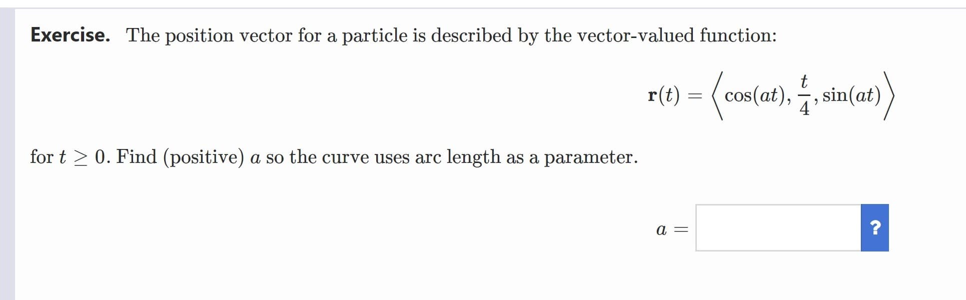 Exercise. The position vector for a particle is described by the vector-valued function:
sin(at)
r(t) =
cos(at),
for t > 0. Find (positive) a so the curve uses arc length as a parameter.
