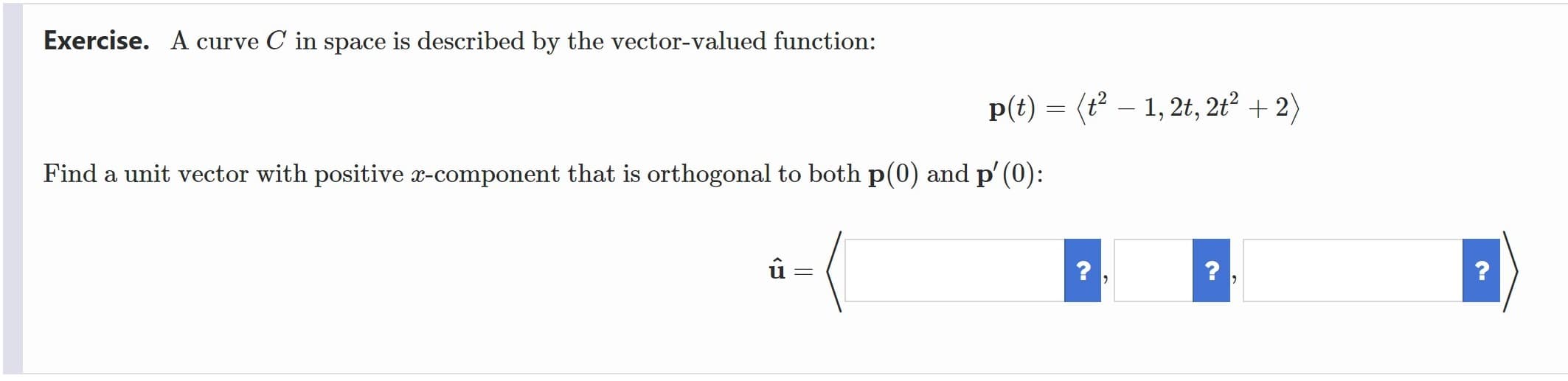 Exercise. A curve C in space is described by the vector-valued function:
p(t) = (t² – 1, 2t, 2t² + 2)
Find a unit vector with positive x-component that is orthogonal to both p(0) and p' (0):
