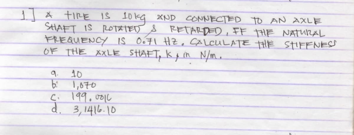 1| * tiRE IŠ
SHAFT IS RoT&TED S RETARDED, FF tHE NATURAL
FREQUENCY IS O671 HZ. CALCULATE tHE STIFFNESS
OF THE XXLE SHAFT, kp in N/m.
I0kg XND CONNECTED to AN AXLE
9.
1,070
Ci 199.0010
d.
10
3, 1416.10
