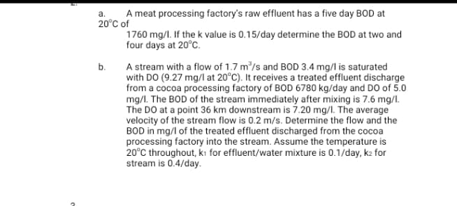 A meat processing factory's raw effluent has a five day BOD at
20°C of
1760 mg/l. If the k value is 0.15/day determine the BOD at two and
four days at 20°C.
a.
A stream with a flow of 1.7 m/s and BOD 3.4 mg/l is saturated
with DO (9.27 mg/l at 20°C). It receives a treated effluent discharge
from a cocoa processing factory of BOD 6780 kg/day and DO of 5.0
mg/l. The BOD of the stream immediately after mixing is 7.6 mg/l.
The DO at a point 36 km downstream is 7.20 mg/l. The average
velocity of the stream flow is 0.2 m/s. Determine the flow and the
BOD in mg/l of the treated effluent discharged from the cocoa
processing factory into the stream. Assume the temperature is
20°C throughout, kı for effluent/water mixture is 0.1/day, k2 for
stream is 0.4/day.
b.
