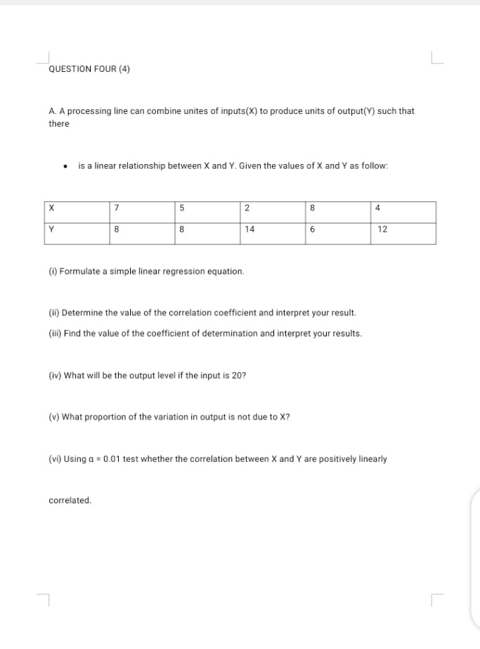 A. A processing line can combine unites of inputs(X) to produce units of output(Y) such that
there
• is a linear relationship between X and Y. Given the values of X and Y as follow:
7
5
8
Y
8
8
14
6.
12
() Formulate a simple linear regression equation.
(ii) Determine the value of the correlation coefficient and interpret your result.
(ii) Find the value of the coefficient of determination and interpret your results.
(iv) What will be the output level if the input is 20?
