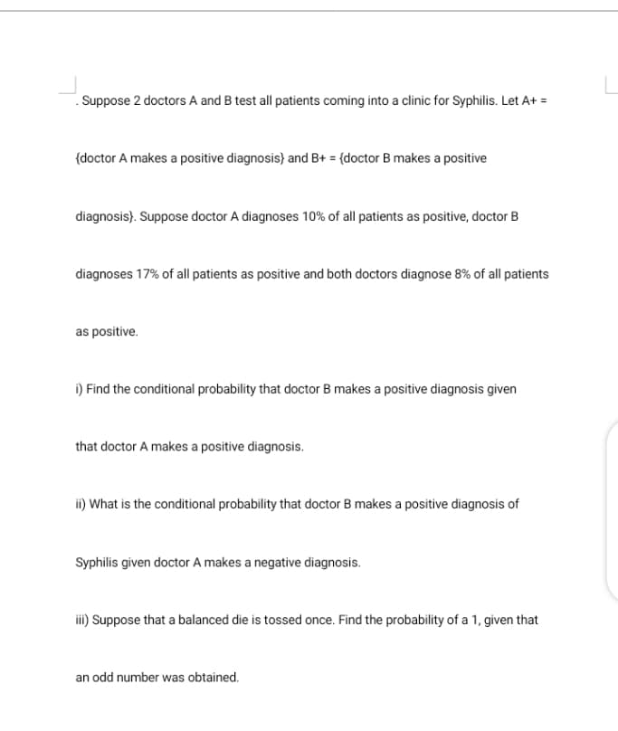 . Suppose 2 doctors A and B test all patients coming into a clinic for Syphilis. Let A+ =
{doctor A makes a positive diagnosis) and B+ = (doctor B makes a positive
diagnosis). Suppose doctor A diagnoses 10% of all patients as positive, doctor B
diagnoses 17% of all patients as positive and both doctors diagnose 8% of all patients
as positive.
i) Find the conditional probability that doctor B makes a positive diagnosis given
that doctor A makes a positive diagnosis.
ii) What is the conditional probability that doctor B makes a positive diagnosis of
Syphilis given doctor A makes a negative diagnosis.
ii) Suppose that a balanced die is tossed once. Find the probability of a 1, given that
an odd number was obtained.
