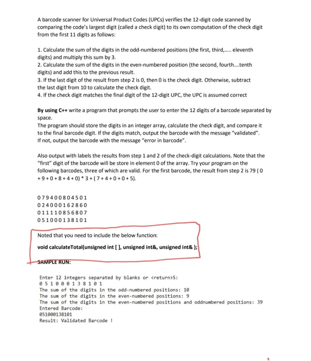 A barcode scanner for Universal Product Codes (UPCS) verifies the 12-digit code scanned by
comparing the code's largest digit (called a check digit) to its own computation of the check digit
from the first 11 digits as follows:
1. Calculate the sum of the digits in the odd-numbered positions (the first, third,... eleventh
digits) and multiply this sum by 3.
2. Calculate the sum of the digits in the even-numbered position (the second, fourth...tenth
digits) and add this to the previous result.
3. If the last digit of the result from step 2 is 0, then 0 is the check digit. Otherwise, subtract
the last digit from 10 to calculate the check digit.
4. If the check digit matches the final digit of the 12-digit UPC, the UPC is assumed correct
By using C++ write a program that prompts the user to enter the 12 digits of a barcode separated by
space.
The program should store the digits in an integer array, calculate the check digit, and compare it
to the final barcode digit. If the digits match, output the barcode with the message "validated".
If not, output the barcode with the message "error in barcode".
Also output with labels the results from step 1 and 2 of the check-digit calculations. Note that the
"first" digit of the barcode will be store in element 0 of the array. Try your program on the
following barcodes, three of which are valid. For the first barcode, the result from step 2 is 79 ( 0
+ 9 + 0 + 8 + 4 + 0) * 3 + ( 7 + 4 + 0 + 0 + 5).
079400804501
0 2400016 28 60
01111085 6807
051000138101
Noted that you need to include the below function:
void calculateTotal(unsigned int [ ], unsigned int&, unsigned int& );
SAMPLE RUN:
Enter 12 integers separated by blanks or <return>S:
0 5 1 0 0 0 1 3 8 1 0 1
The sum of the digits in the odd-numbered positions: 10
The sum of the digits in the even-numbered positions: 9
The sum of the digits in the even-numbered positions and oddnumbered positions: 39
Entered Barcode:
051000138101
Result: Validated Barcode !
