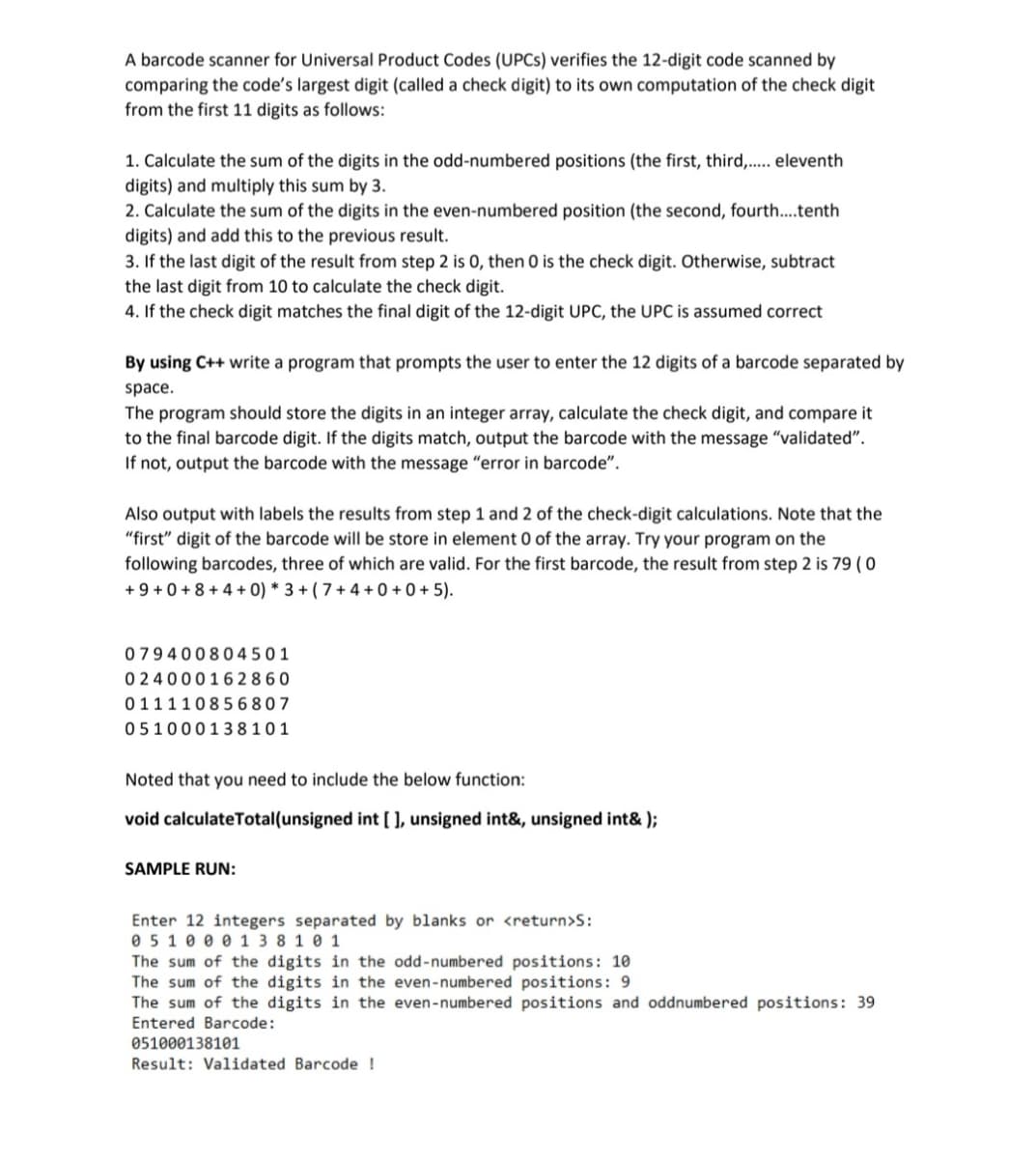 A barcode scanner for Universal Product Codes (UPCS) verifies the 12-digit code scanned by
comparing the code's largest digit (called a check digit) to its own computation of the check digit
from the first 11 digits as follows:
1. Calculate the sum of the digits in the odd-numbered positions (the first, third,. eleventh
digits) and multiply this sum by 3.
2. Calculate the sum of the digits in the even-numbered position (the second, fourth...tenth
digits) and add this to the previous result.
3. If the last digit of the result from step 2 is 0, then 0 is the check digit. Otherwise, subtract
the last digit from 10 to calculate the check digit.
4. If the check digit matches the final digit of the 12-digit UPC, the UPC is assumed correct
By using C++ write a program that prompts the user to enter the 12 digits of a barcode separated by
space.
The program should store the digits in an integer array, calculate the check digit, and compare it
to the final barcode digit. If the digits match, output the barcode with the message "validated".
If not, output the barcode with the message "error in barcode".
Also output with labels the results from step 1 and 2 of the check-digit calculations. Note that the
"first" digit of the barcode will be store in element 0 of the array. Try your program on the
following barcodes, three of which are valid. For the first barcode, the result from step 2 is 79 ( 0
+ 9 + 0 + 8 + 4 + 0) * 3 + ( 7 + 4 + 0 + 0 + 5).
07940080 4 5 0 1
0 24000162 8 60
011110856 8 07
05100013 8101
Noted that you need to include the below function:
void calculateTotal(unsigned int [ ), unsigned int&, unsigned int& );
SAMPLE RUN:
Enter 12 integers separated by blanks or <return>S:
0 5 10 0 0 1 3 8 1 0 1
The sum of the digits in the odd-numbered positions: 10
The sum of the digits in the even-numbered positions: 9
The sum of the digits in the even-numbered positions and oddnumbered positions: 39
Entered Barcode:
051000138101
Result: Validated Barcode !
