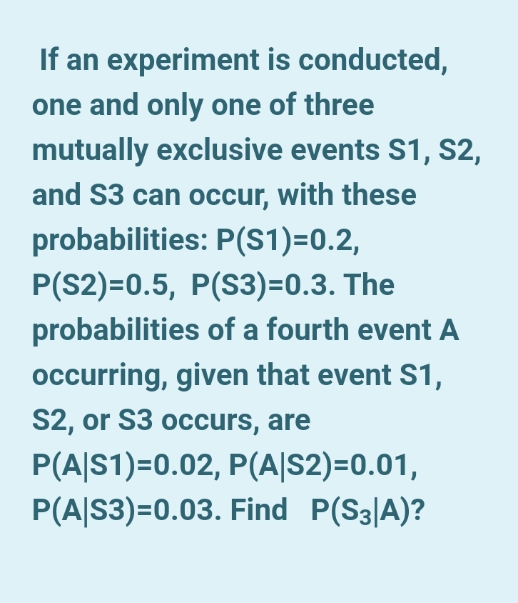 If an experiment is conducted,
one and only one of three
mutually exclusive events S1, S2,
and S3 can occur, with these
probabilities: P(S1)=0.2,
P(S2)=0.5, P(S3)=0.3. The
probabilities of a fourth event A
occurring, given that event S1,
S2, or S3 occurs, are
P(A|S1)=0.02, P(A|S2)=0.01,
P(A|S3)=0.03. Find P(S3|A)?
