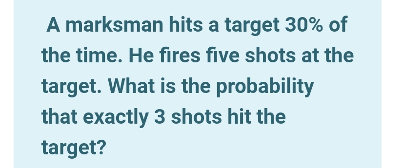 A marksman hits a target 30% of
the time. He fires five shots at the
target. What is the probability
that exactly 3 shots hit the
target?

