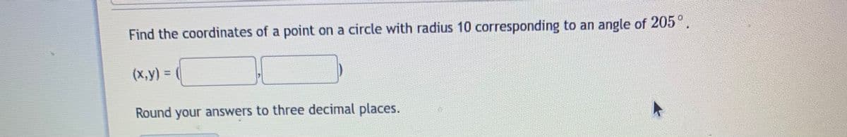 Find the coordinates of a point on a circle with radius 10 corresponding to an angle of 205°.
(x,y) =
%3D
Round your answers to three decimal places.
