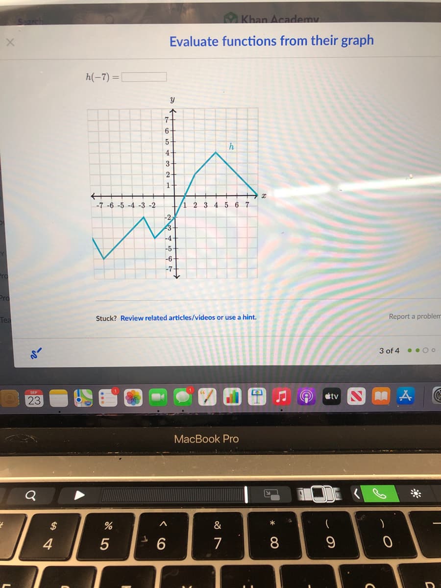 Khan Academy
Evaluate functions from their graph
h(-7) =
6-
5-
h
4-
3-
2-
1-
-7-6 -5 -4 -3 -2
2 3 4 5 67
-2
-4-
-5
-6-
Pro
Tea
Stuck? Review related articles/videos or use a hint.
Report a problem
3 of 4 • o O o
tv S A
SEP
23
MacBook Pro
$
4
7
00
CO
