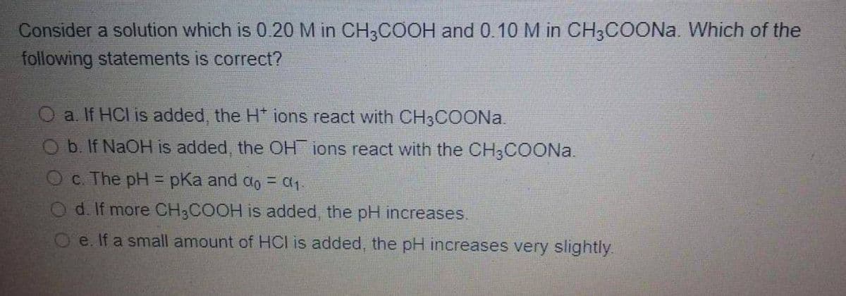 Consider a solution which is 0.20 M in CH3COOH and 0.10 M in CH;COONA. Which of the
following statements is correct?
O a. If HCl is added, the H* ions react with CH3COONA.
O b. If NaOH is added, the OH ions react with the CH3COONA.
O c. The pH = pKa and ao = a1.
d. If more CH3COOH is added, the pH increases.
O e. If a small amount of HCI is added, the pH increases very slightly.
