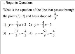 1. Regents Question:
What is the equation of the line that passes through
the point (3,-7) and has a slope of ?
4
1) y=-국x+3 2) y3-국x-3
4
4) y=-
59
4
3) y=*
