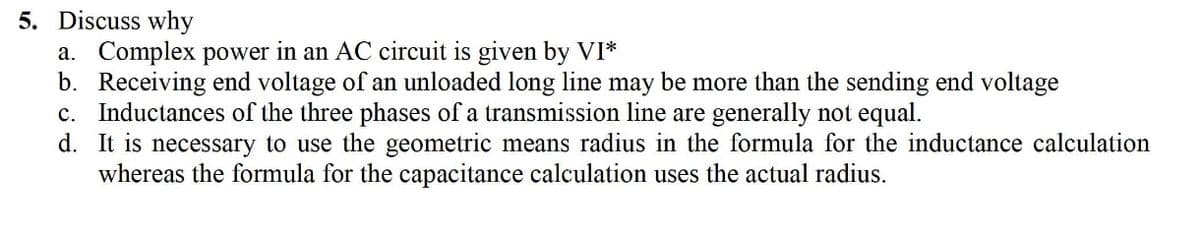 5. Discuss why
a. Complex power in an AC circuit is given by VI*
b. Receiving end voltage of an unloaded long line may be more than the sending end voltage
c. Inductances of the three phases of a transmission line are generally not equal.
d. It is necessary to use the geometric means radius in the formula for the inductance calculation
whereas the formula for the capacitance calculation uses the actual radius.
