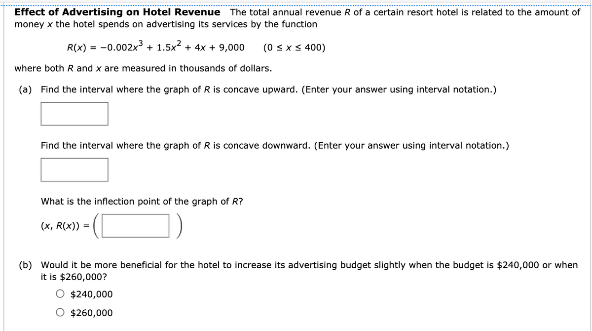 Effect of Advertising on Hotel Revenue The total annual revenue R of a certain resort hotel is related to the amount of
money x the hotel spends on advertising its services by the function
R(x) = -0.002x³ + 1.5x2 + 4x + 9,000
(0 < x < 400)
where both R and x are measured in thousands of dollars.
(a) Find the interval where the graph of R is concave upward. (Enter your answer using interval notation.)
Find the interval where the graph of R is concave downward. (Enter your answer using interval notation.)
What is the inflection point of the graph of R?
(x, R(x)) :
%3D
(b) Would it be more beneficial for the hotel to increase its advertising budget slightly when the budget is $240,000 or when
it is $260,000?
$240,000
O $260,000
