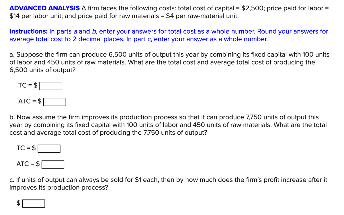 ADVANCED ANALYSIS A firm faces the following costs: total cost of capital = $2,500; price paid for labor =
$14 per labor unit; and price paid for raw materials = $4 per raw-material unit.
Instructions: In parts a and b, enter your answers for total cost as a whole number. Round your answers for
average total cost to 2 decimal places. In part c, enter your answer as a whole number.
a. Suppose the firm can produce 6,500 units of output this year by combining its fixed capital with 100 units
of labor and 450 units of raw materials. What are the total cost and average total cost of producing the
6,500 units of output?
TC = $
ATC = $
b. Now assume the firm improves its production process so that it can produce 7,750 units of output this
year by combining its fixed capital with 100 units of labor and 450 units of raw materials. What are the total
cost and average total cost of producing the 7,750 units of output?
TC = $
ATC = $
c. If units of output can always be sold for $1 each, then by how much does the firm's profit increase after it
improves its production process?
%24
