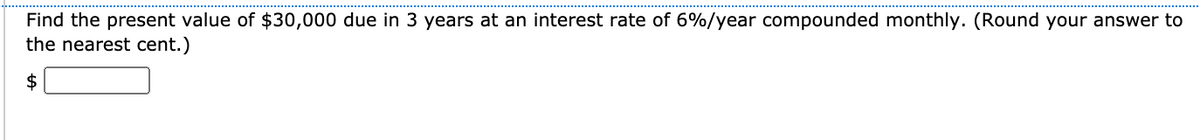 Find the present value of $30,000 due in 3 years at an interest rate of 6%/year compounded monthly. (Round your answer to
the nearest cent.)
$
