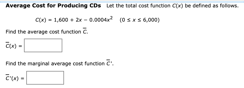 Average Cost for Producing CDs Let the total cost function C(x) be defined as follows.
C(x) = 1,600 + 2x – 0.0004x2 (0 < x < 6,000)
Find the average cost function C.
Find the marginal average cost function C'.
C'(x) =

