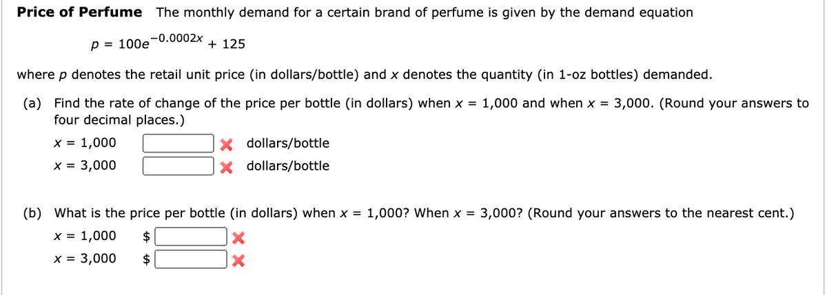 Price of Perfume The monthly demand for a certain brand of perfume is given by the demand equation
-0.0002x
p = 100e
+ 125
where p denotes the retail unit price (in dollars/bottle) and x denotes the quantity (in 1-oz bottles) demanded.
(a) Find the rate of change of the price per bottle (in dollars) when x = 1,000 and when x = 3,000. (Round your answers to
four decimal places.)
x = 1,000
X dollars/bottle
x = 3,000
dollars/bottle
(b) What is the price per bottle (in dollars) when x =
1,000? When x =
3,000? (Round your answers to the nearest cent.)
X = 1,000
2$
x = 3,000
$
