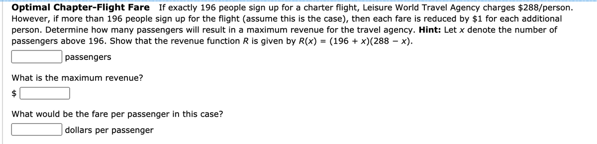 Optimal Chapter-Flight Fare If exactly 196 people sign up for a charter flight, Leisure World Travel Agency charges $288/person.
However, if more than 196 people sign up for the flight (assume this is the case), then each fare is reduced by $1 for each additional
person. Determine how many passengers will result in a maximum revenue for the travel agency. Hint: Let x denote the number of
passengers above 196. Show that the revenue function R is given by R(x) = (196 + x)(288 – x).
passengers
What is the maximum revenue?
2$
What would be the fare per passenger in this case?
dollars per passenger
