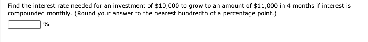 Find the interest rate needed for an investment of $10,000 to grow to an amount of $11,000 in 4 months if interest is
compounded monthly. (Round your answer to the nearest hundredth of a percentage point.)
