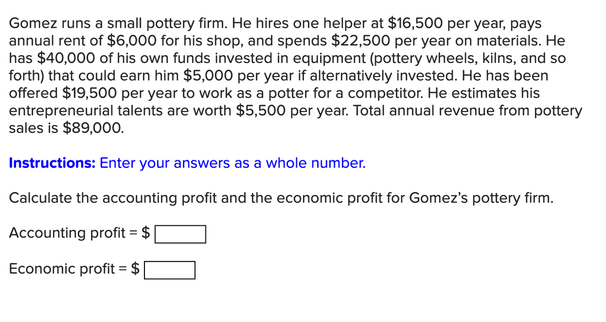 Gomez runs a small pottery firm. He hires one helper at $16,500 per year, pays
annual rent of $6,000 for his shop, and spends $22,500 per year on materials. He
has $40,000 of his own funds invested in equipment (pottery wheels, kilns, and so
forth) that could earn him $5,000 per year if alternatively invested. He has been
offered $19,500 per year to work as a potter for a competitor. He estimates his
entrepreneurial talents are worth $5,500 per year. Total annual revenue from pottery
sales is $89,000.
Instructions: Enter your answers as a whole number.
Calculate the accounting profit and the economic profit for Gomez's pottery firm.
Accounting profit = $
Economic profit = $
