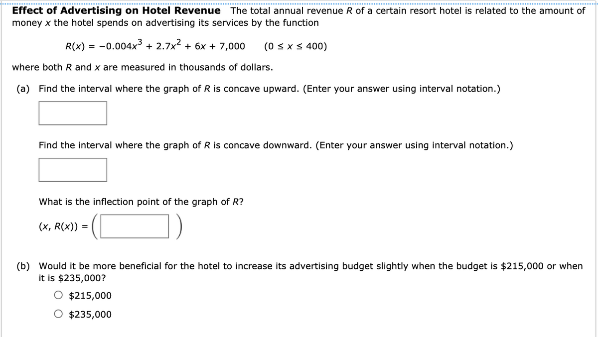 Effect of Advertising on Hotel Revenue The total annual revenue R of a certain resort hotel is related to the amount of
money x the hotel spends on advertising its services by the function
R(x) =
-0.004x3 + 2.7x2 + 6x + 7,000
(0 < x < 400)
where both R and x are measured in thousands of dollars.
(a) Find the interval where the graph of R is concave upward. (Enter your answer using interval notation.)
Find the interval where the graph of R is concave downward. (Enter your answer using interval notation.)
What is the inflection point of the graph of R?
(х, R(x)) 3
(b) Would it be more beneficial for the hotel to increase its advertising budget slightly when the budget is $215,000
it is $235,000?
when
$215,000
$235,000
