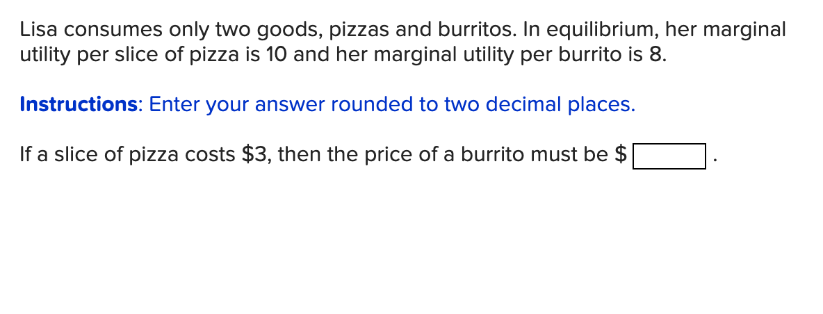 Lisa consumes only two goods, pizzas and burritos. In equilibrium, her marginal
utility per slice of pizza is 10 and her marginal utility per burrito is 8.
Instructions: Enter your answer rounded to two decimal places.
If a slice of pizza costs $3, then the price of a burrito must be $
