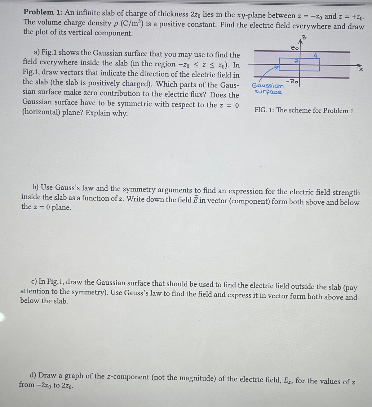 Problem 1: An infinite slab of charge of thickness 2zo lies in the xy-plane between z = -Zo and z = +zo.
The volume charge density p (C/m³) is a positive constant. Find the electric field everywhere and draw
the plot of its vertical component.
a) Fig.1 shows the Gaussian surface that you may use to find the
field everywhere inside the slab (in the region -zo ≤z ≤ zo). In
Fig.1, draw vectors that indicate the direction of the electric field in
the slab (the slab is positively charged). Which parts of the Gaus-
sian surface make zero contribution to the electric flux? Does the
Gaussian surface have to be symmetric with respect to the z = = 0
(horizontal) plane? Explain why.
Gaussian
surface
2o
Z
-Zo
A
FIG. 1: The scheme for Problem 1
b) Use Gauss's law and the symmetry arguments to find an expression for the electric field strength
inside the slab as a function of z. Write down the field E in vector (component) form both above and below
the z = 0 plane.
c) In Fig.1, draw the Gaussian surface that should be used to find the electric field outside the slab (pay
attention to the symmetry). Use Gauss's law to find the field and express it in vector form both above and
below the slab.
d) Draw a graph of the z-component (not the magnitude) of the electric field, Ez, for the values of z
from -2zo to 2zo.