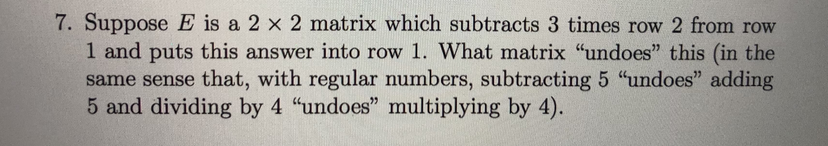 7. Suppose E is a 2 x 2 matrix which subtracts 3 times row 2 from row
1 and puts this answer into row 1. What matrix undoes" this (in the
same sense that, with regular numbers, subtracting 5 "undoes" adding
5 and dividing by 4 "undoes" multiplying by 4).
