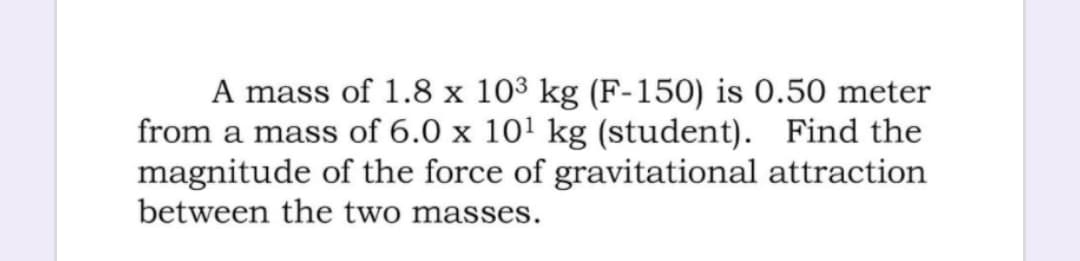 A mass of 1.8 x 103 kg (F-150) is 0.50 meter
from a mass of 6.0 x 101 kg (student). Find the
magnitude of the force of gravitational attraction
between the two masses.
