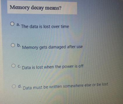 Memory decay means?
O a. The data is lost over time
O b.
Memory gets damaged after use
OC Data is lost when the power is off
Od.
d Data must be written somewhere else or be lost
