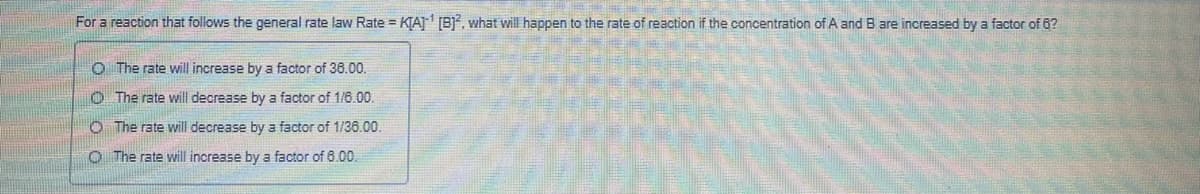 For a reaction that follows the general rate law Rate = KIAJ [B), what will happen to the rate of reaction if the concentration of A and B are increased by a factor of 6?
O The rate will increase by a factor of 36.00.
O The rate will decrease by a factor of 1/6.00.
O The rate will decrease by a factor of 1/36.00.
O The rate will increase by a factor of 6.00.
