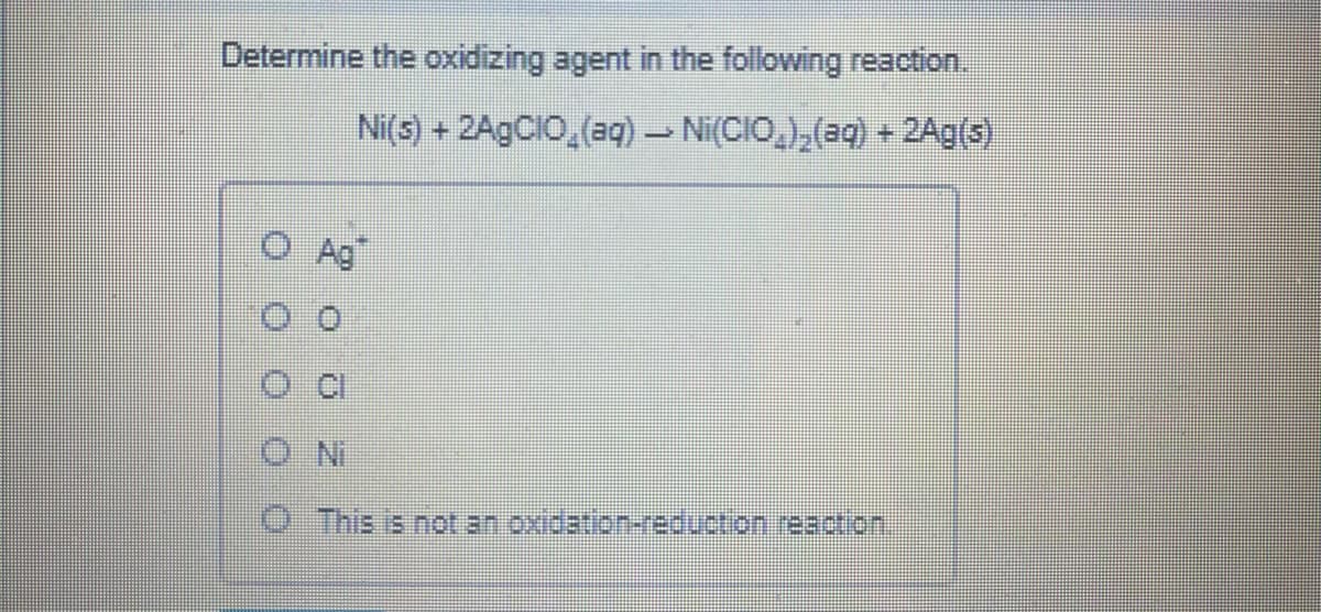 Determine the oxidizing agent in the following reaction.
Ni(s) + 2A9CIO,(aq) - Ni(CIO,),(aq) + 2Ag(s)
O Ag"
O This is not an oxidation-reduction reaction.
