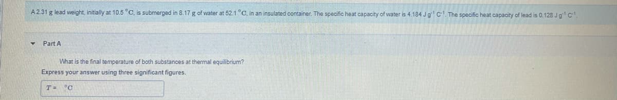 A2.31 g lead weight, initially at 10.5 °C, is submerged in 8.17 g of water at 52.1°C, in an insulated container. The specific heat capacity of water is 4.184 Jg C-1. The specific heat capacity of lead is 0.128 Jg1 c.
Part A
What is the final temperature of both substances at thermal equilibrium?
Express your answer using three significant figures.
T = °C
