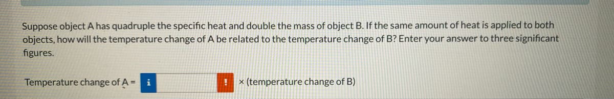 Suppose object A has quadruple the specific heat and double the mass of object B. If the same amount of heat is applied to both
objects, how will the temperature change of A be related to the temperature change of B? Enter your answer to three significant
figures.
Temperature change of A =
i
× (temperature change of B)
