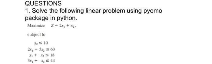 QUESTIONS
1. Solve the following linear problem using pyomo
package in python.
Maximize z- 2x, + x.
subject to
XS 10
2r, + 5x, s 60
X + xS 18
3x, + xs 44
