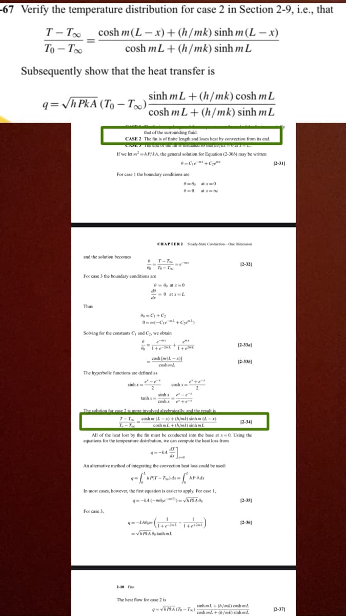 -67 Verify the temperature distribution for case 2 in Section 2-9, i.e., that
T – T
cosh m(L – x) +(h/mk) sinh m(L – x)
То — То
cosh mL+ (h/mk) sinh m L
Subsequently show that the heat transfer is
sinh mL+ (h/mk) cosh m L
cosh mL+ (h/mk) sinh mL
q=/h PkA (To – T∞)
that of the surrounding fluid.
CASE 2 The fin is of finite length and loses heat by convection from its end.
If we let m-h P/kA, the general solution for Equation (2-306) may be written
6=Cje +C
12-31]
For case I the boundary conditions are
e = at x=0
at x00
CHAPTER 2 Steady-Sute Conduction One Dimension
and the solution becomes
e T-Tx
12-32]
To -T
For case 3 the boundary conditions are
e = at x0
de
-0 at x=L
dx
Thus
C +C2
0mm(-Cjemt +Czey
Solving for the constants C, and C2, we obtain
+
12-33a]
cosh [m(L-x)1
12-336|
cosh ml.
The hyperbolic functions are defined as
e +e
2
sinh x
cosh x
sinh x
- -
cosh x
tanh x=
e te
The solution for case 2 is more involved alecbraically and the result is
T-T _cosh m (L -x) + (h/mk) sinh m (L -x)
L
12-34
cosh mL. + (h/mk) sinh m
All of the heat lost by the fin must be conducted into the base at x=0. Using the
equations for the temperature distribution, we can compute the heat loss from
=-kA
An altemative method of integrating the convection heat loss could be used:
hPT - Tx) dx= [*.
In most cases, however, the first equation is easier to apply. For case 1,
q=-kA (-mee(0)= APRAG
12-35]
For case 3,
12-36|
- VA PRAA tanh ml.
2-10 Fins
The heat flow for case 2 is
sinh mL+ (h/mk) cosh m L
qVhPRA (To-T) cosh mL+ (h/mk) sinh mL
12-37]
