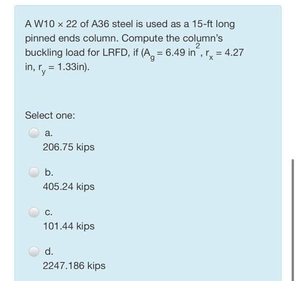 A W10 x 22 of A36 steel is used as a 15-ft long
pinned ends column. Compute the column's
buckling load for LRFD, if (A, = 6.49 in, r, = 4.27
in, r, = 1.33in).
%3D
'y
Select one:
a.
206.75 kips
b.
405.24 kips
C.
101.44 kips
d.
2247.186 kips
