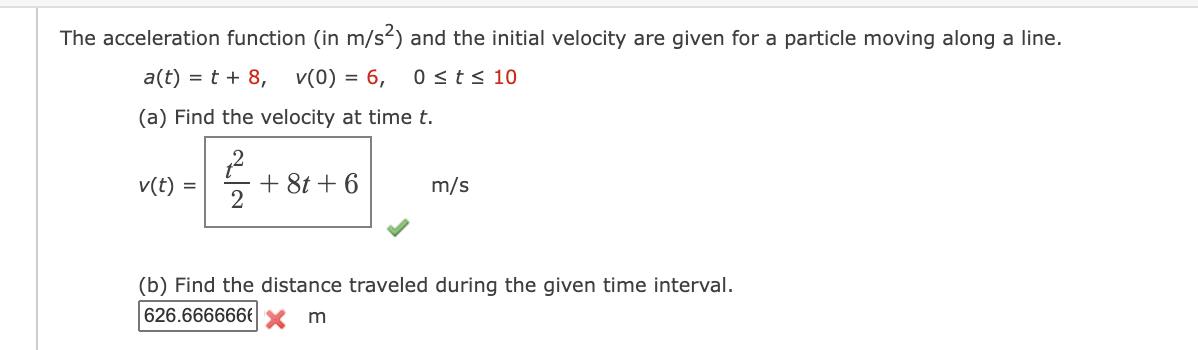The acceleration function (in m/s2) and the initial velocity are given for a particle moving along a line.
a(t) = t + 8,
v(0) = 6,
0 <t< 10
(a) Find the velocity at time t.
+ 8t + 6
2
v(t)
m/s
(b) Find the distance traveled during the given time interval.
626.666666€ x m
