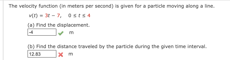 The velocity function (in meters per second) is given for a particle moving along a line.
v(t) = 3t – 7, 0st< 4
(a) Find the displacement.
-4
m
(b) Find the distance traveled by the particle during the given time interval.
12.83
X m
