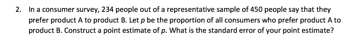 2. In a consumer survey, 234 people out of a representative sample of 450 people say that they
prefer product A to product B. Let p be the proportion of all consumers who prefer product A to
product B. Construct a point estimate of p. what is the standard error of your point estimate?
