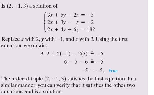 Is (2, –1, 3) a solution of
3x + 5y – 2z = -5
2х + Зу- z 3D —2
2x + 4y + 6z
18?
Replace x with 2, y with -1, and z with 3. Using the first
equation, we obtain:
3.2 + 5(-1) – 2(3) 2 -5
6 - 5 – 6 2 -5
-5 = -5, true
The ordered triple (2, –1, 3) satisfies the first equation. In a
similar manner, you can verify that it satisfies the other two
equations and is a solution.
