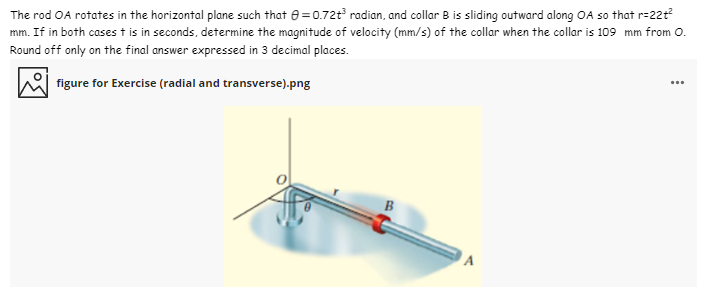 The rod OA rotates in the horizontal plane such that 8 = 0.72t radian, and collar B is sliding outward along OA so that r=22t?
mm. If in both casest is in seconds, determine the magnitude of velocity (mm/s) of the collar when the collar is 109 mm from 0.
Round off only on the final answer expressed in 3 decimal places.
figure for Exercise (radial and transverse).png
