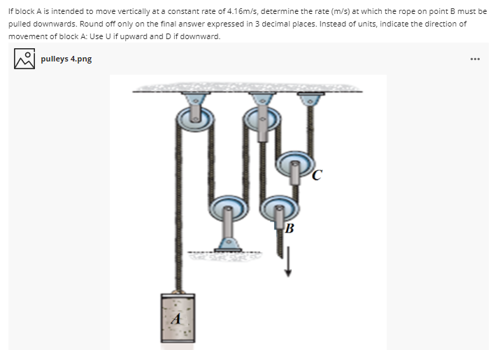 If block A is intended to move vertically at a constant rate of 4.16m/s, determine the rate (m/s) at which the rope on point B must be
pulled downwards. Round off only on the final answer expressed in 3 decimal places. Instead of units, indicate the direction of
movement of block A: Use U if upward and D if downward.
pulleys 4.png
...
A
