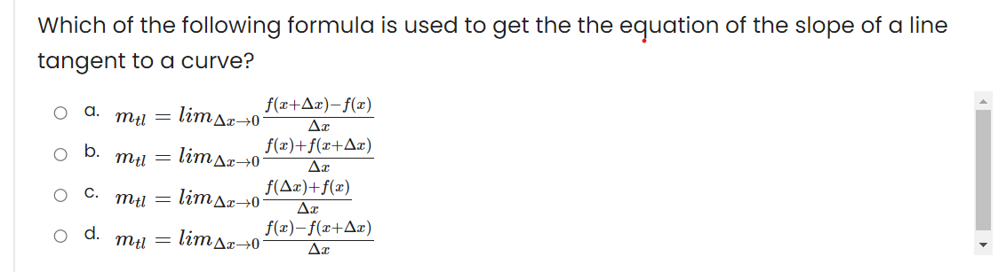 Which of the following formula is used to get the the equation of the slope of a line
tangent to a curve?
f(x+Ax)-f(x)
a.
lim Ar→0
f(x)+f(x+Aæ)
b.
limAx→0°
f(Ax)+f(x)
С.
limAr→0
Δε
f(æ)-f(x+Aæ)
d.
mtl
limAr→0

