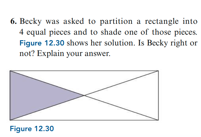 6. Becky was asked to partition a rectangle into
4 equal pieces and to shade one of those pieces.
Figure 12.30 shows her solution. Is Becky right or
not? Explain your answer.
Figure 12.30