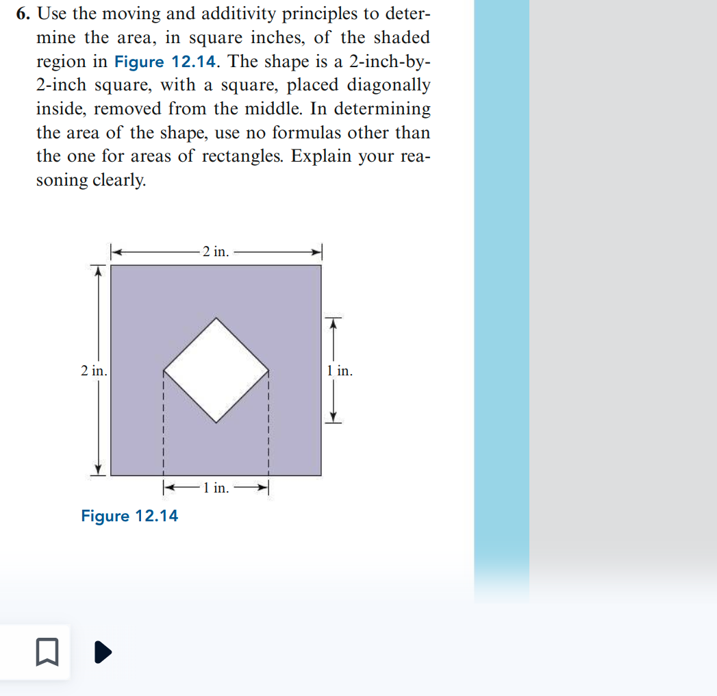6. Use the moving and additivity principles to deter-
mine the area, in square inches, of the shaded
region in Figure 12.14. The shape is a 2-inch-by-
2-inch square, with a square, placed diagonally
inside, removed from the middle. In determining
the area of the shape, use no formulas other than
the one for areas of rectangles. Explain your rea-
soning clearly.
2 in.
-2 in.
← 1 in.
Figure 12.14
1 in.