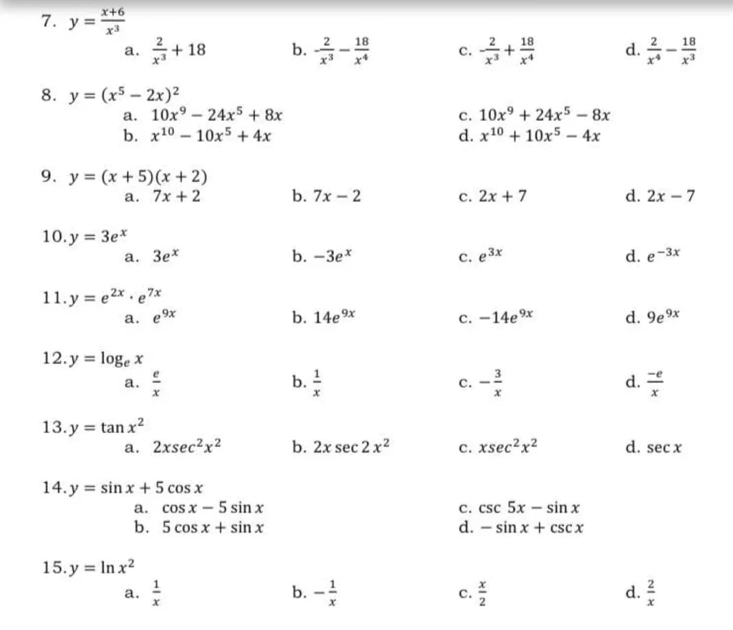 x+6
7. у%3
x3
b. -
d.-
18
18
18
2
а.
x3
+ 18
с.
x3
8. y = (x5 – 2x)²
a. 10x° – 24x5 + 8x
b. x10 — 10х5 + 4x
c. 10x9 + 24x5 - 8x
d. x10 + 10x5 – 4x
9. y = (x + 5)(x + 2)
a. 7x + 2
b. 7x - 2
с. 2х + 7
d. 2x – 7
10.y = 3e*
а. Зех
b. -Зех
C. e3x
d. e-3x
11.y = e2x . e7*
a, e9x
b. 14e9x
с. -14е9х
d. 9e9x
12.y = loge x
%3D
d.
3
b. !
а.
с.
13. y = tan x?
%3D
a. 2xsec?x²
b. 2x sec 2 x2
c. xsec?x?
d. sec x
14. y = sin x +5 cos x
а. cos x —5 sin x
b. 5 cos x + sin x
c. csc 5x – sin x
d. – sin x + cscx
15. y = In x2
1
а.
b. -
c.
d.
